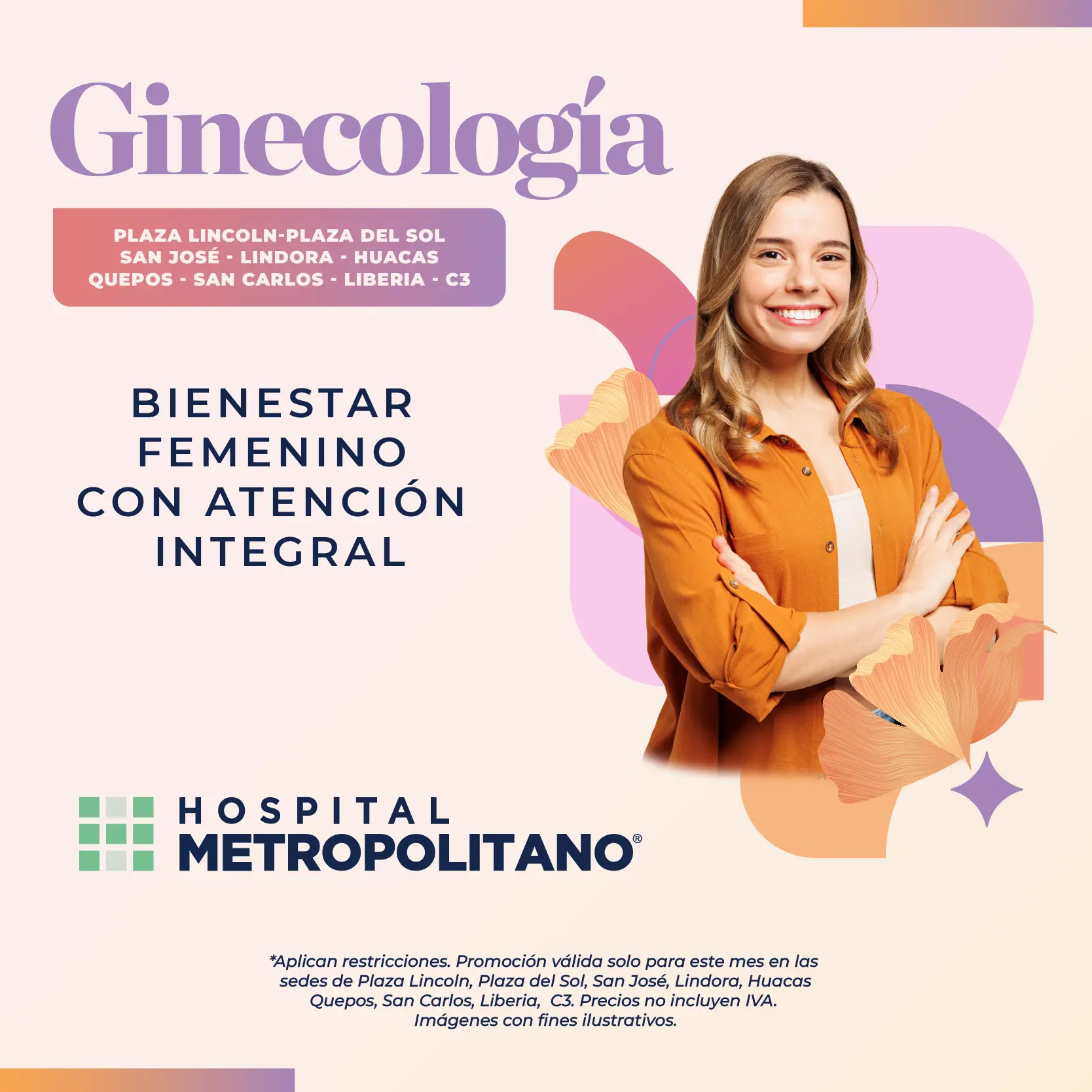 http://Ginecología.%20Bienestar%20femenino%20con%20atención%20integral.%20Hospital%20Metropolitano.%20Aplican%20restricciones.%20Promoción%20válida%20solo%20para%20este%20mes%20en%20las%20sedes%20de%20Plaza%20Lincoln,%20Plaza%20del%20Sol,%20San%20José,%20Lindora,%20Huacas,%20Quepos,%20San%20Carlos,%20Liberia,%20C3.%20Precios%20no%20incluyen%20IVA.%20Imágenes%20con%20fines%20ilustrativos.